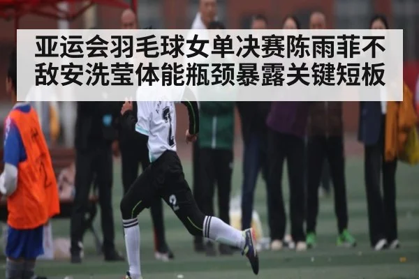 亚运会羽毛球女单决赛陈雨菲不敌安洗莹体能瓶颈暴露关键短板